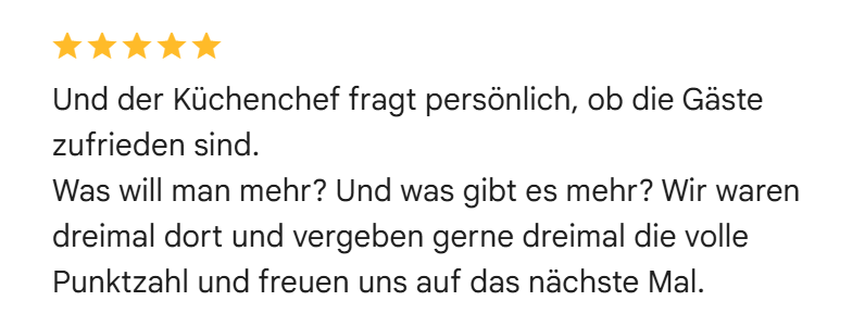 Google-Bewertung mit fünf Sternen: Und der Küchenchef fragt persönlich, ob die Gäste zufrieden sind. Was will man mehr? Und was gibt es mehr? Wir waren dreimal dort und vergeben gerne dreimal die volle Punktzahl und freuen uns auf das nächste Mal.