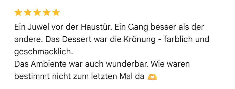 Google-Bewertung mit fünf Sternen: Ein Juwel vor der Haustür. Ein Gang besser als der andere. Das Dessert war die Krönung, farblich und geschmacklich. Das Ambiente war auch wunderbar. Wie waren bestimmt nicht zum letzten Mal da.