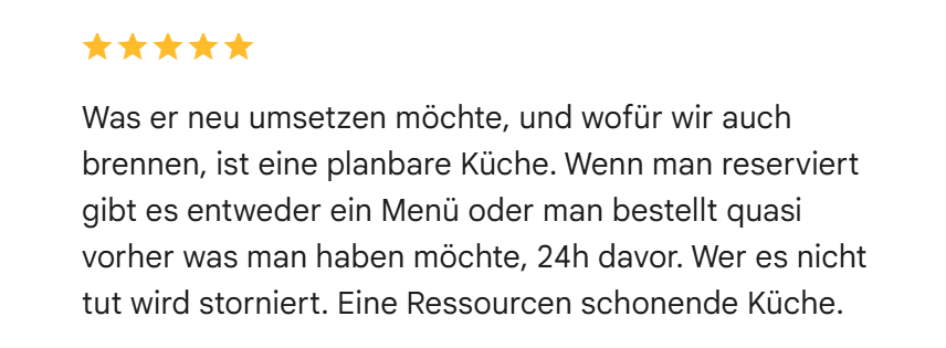 Google-Bewertung mit fünf Sternen: Was er neu umsetzen möchte, und wofür wir auch brennen, ist eine planbare Küche. Wenn man reserviert gibt es entweder ein Menü oder man bestellt quasi vorher was man haben möchte, 24h davor. Wer es nicht tut wird storniert. Eine Ressourcen schonende Küche.